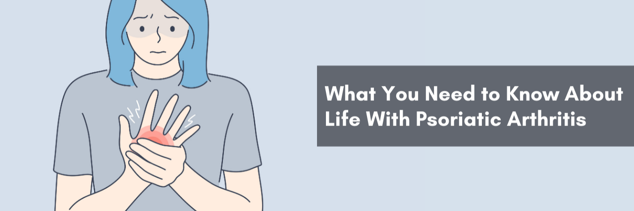 What You Need to Know about Life with Psoriatic Arthritis Banner of a women with Psoriatic Arthritis the banner reads: "What You Need to Know about Life with Psoriatic Arthritis"