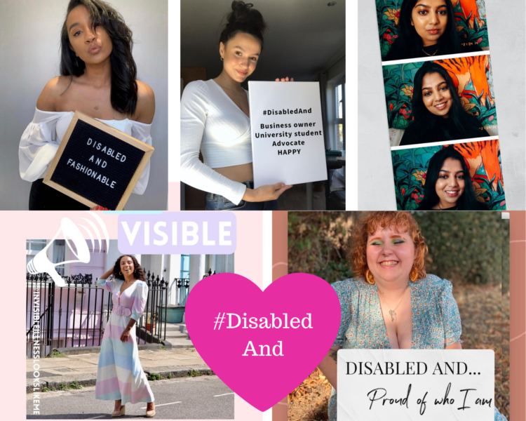 Photo collage. From top left; Sian a woman with brown skin and black hair pouting and holding a chalkboard sign that says ‘Disabled and fashionable’ wearing a white blouse with black skirt, Sophie a white woman holding a sign that says ‘#DisabledAnd Business owner, University student, Advocate HAPPY’ wearing a white long sleeved crop top and trousers; Suruthi a brown woman in three photos photo booth style who is a wearing a Black jumper in front of a colourful background; Áine a Black woman with brown curly hair smiling wearing a multicolored pastel dress standing in front of pastel houses with the word visible and next to her a cartoon of a megaphone; and Laura a white woman with ginger hair wearing a blue flowery dress holding a sign hat says ‘Disabled and Proud Of who I am’. At the bottom in the middle is a pink heart heart ‘#DisabledAnd’.