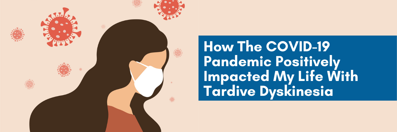 How The COVID-19 Pandemic Positively Impacted My Life With Tardive Dyskinesia (TD) How The COVID-19 Pandemic Positively Impacted My Life With Tardive Dyskinesia (TD)