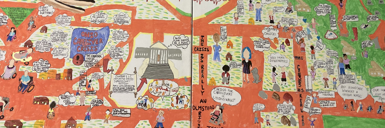 The Ohio Caregiver Crisis and the Hoops That Block Access to Care Flamingo red road with people of different backgrounds, cultures and genders some old and some young. People with disabilities and able-bodied people, caregivers and family members. Some of people have mobility devices walkers, white canes, wheelchairs, and canes. There are people all around each with a speech bubble describing the caregiver crisis. Some of them say “pay a living wage”, “caregiver crisis is human rights issue”, “grandma wants to stay home but there are no caregivers”, “PCA shortage” and much more. There is green grass also, green and yellow grass. A human heart in middle of four canvases. Two hands overcast a city that are black brown and white and a hand comes in from the left of the bottom canvas. There is mention of this crisis being in hospitals, nursing homes, developmental centers, and in relation to community waivers. There is a court house representing the Supreme Court. An Ohio map reminds Ohioians to follow the Olmstead decision. Speech bubbles explain what imagined care might be like. The bottom lower corner has more about the crisis in nursing homes and the challenges of the pandemic, including visiting restrictions and staffing shortages. A cemetery is depicted and at the bottom, there are advocates/protestors with signs that read “our homes not nursing homes!”, “pay homeware workers a living wage!”, and also some providers and family members sharing their thoughts.