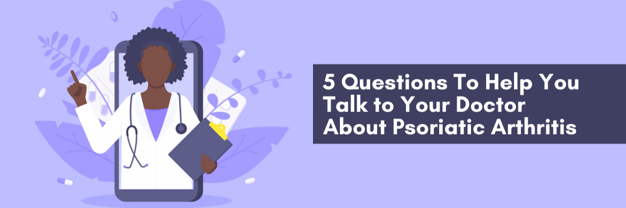 5 Questions To Help You Talk to Your Doctor About Psoriatic Arthritis 5 Questions To Help You Talk to Your Doctor About Psoriatic Arthritis