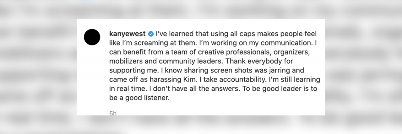 Screenshot from Kanye West's twitter account that reads "Verified I’ve learned that using all caps makes people feel like I’m screaming at them. I’m working on my communication. I can benefit from a team of creative professionals, organizers, mobilizers and community leaders. Thank everybody for supporting me. I know sharing screen shots was jarring and came off as harassing Kim. I take accountability. I’m still learning in real time. I don’t have all the answers. To be good leader is to be a good listener."