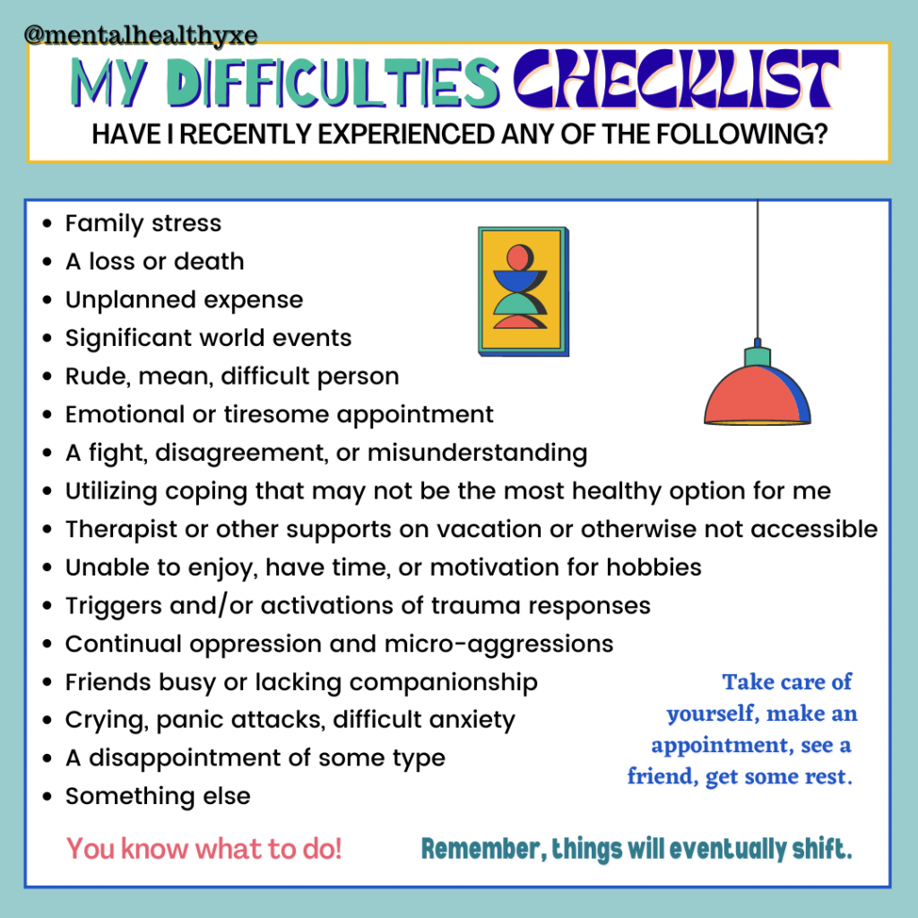 text reads: @mentalhealthyxe MY DIFFICULTIES CHECKLIST HAVE I RECENTLY EXPERIENCED ANY OF THE FOLLOWING? • Family stress • A loss or death • Unplanned expense · Significant world events • Rude, mean, difficult person • Emotional or tiresome appointment • A fight, disagreement, or misunderstanding • Utilizing coping that may not be the most healthy option for me • Therapist or other supports on vacation or otherwise not accessible • Unable to enjoy, have time, or motivation for hobbies • Triggers and/or activations of trauma responses • Continual oppression and micro-aggressions • Friends busy or lacking companionship Take care of • Crying, panic attacks, difficult anxiety yourself, make an • A disappointment of some type appointment, see a friend, get some rest. • Something else You know what to do! Remember, things will eventually shift.