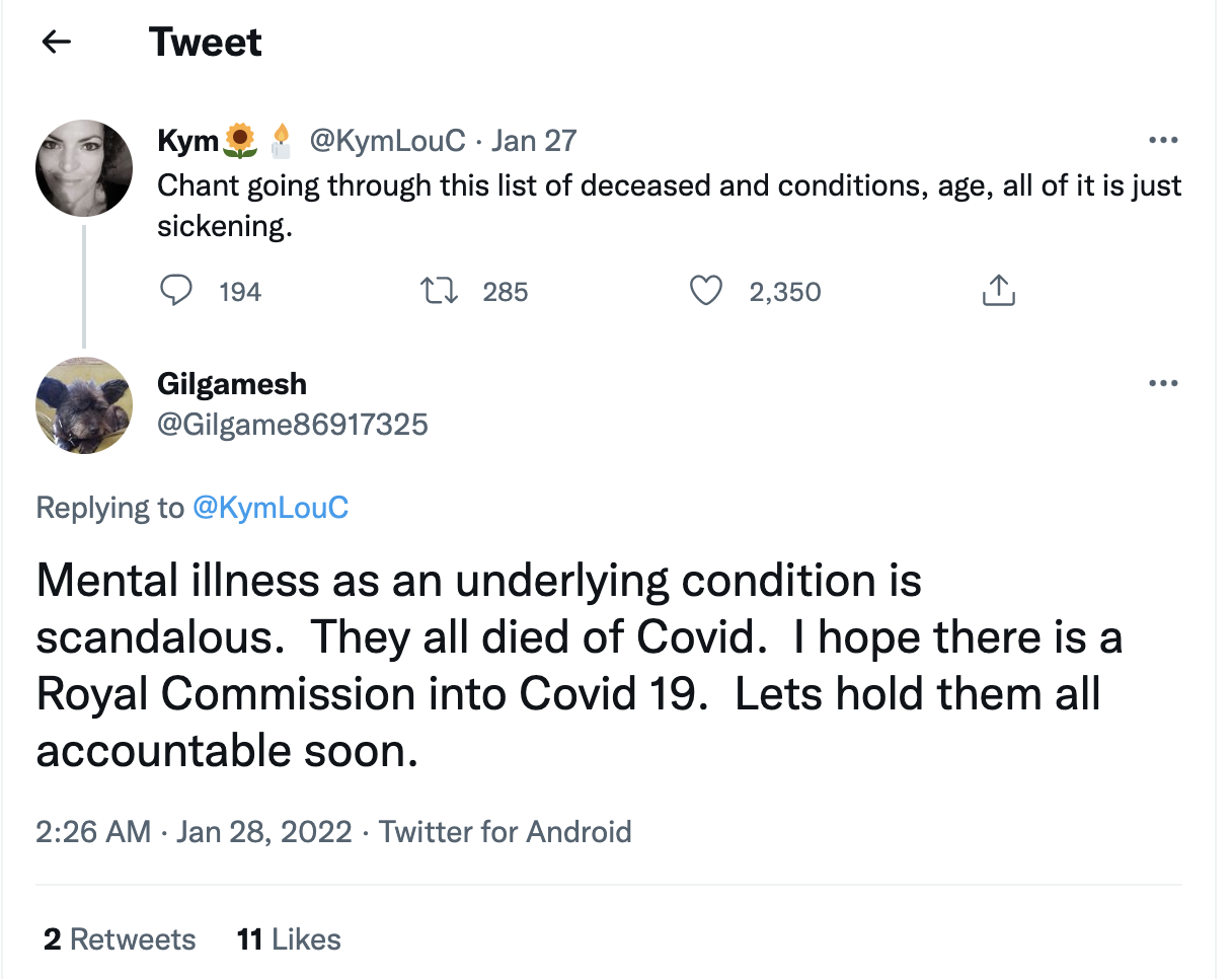 Image Description: tweet thread with two respondents, @KymLouC and @Gilgame86917325. Kym’s tweet text “Chant going through this list of deceased and conditions, age, all of it is just sickening.” Gilgamesh’s reply text “Mental illness as an underlying condition is scandalous. They all died of Covid. I hope there is a Royal Commission into Covid 19 [sic]. Lets [sic] hold them all accountable soon.” Chain aired 27 January 2022 at 9:26PM.