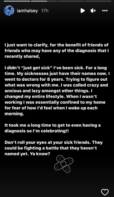 A screenshot of Halsey's Instagram story that reads "I just want to clarify, for the benefit of friends of friends who may have any of the diagnoses that I recently shared, I didn't 'just get sick' I've been sick. For a long time. My sicknesses just have their names now. I went to doctors for 8 years. Trying to figure out what was wrong with me. I was called crazy and anxious and lazy amongst other things. I changed my entire lifestyle."
