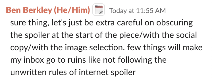 Screenshot of a message that says "Ben Berkley: sure thing, let's just be extra careful on obscuring the spoiler at the start of the piece/with the social copy/with the image selection. few things will make my inbox go to ruins like not following the unwritten rules of internet spoiler"