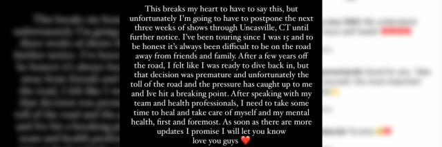 A screenshot of Shawn Mendes Instagram where he announces a break from tour. It says "“This breaks my heart to have to say this, but unfortunately I'm going to have to postpone the next three weeks of shows through Uncasville, CT until further notice. I've been touring since I was 15 and to be honest it's always been difficult to be on the road away from friends and family. After a few years off the road, I felt like I was ready to dive back in, but that decision was premature and unfortunately the toll of the road and the pressure has caught up to me and I’ve hit a breaking point. After speaking with my team and health professionals, I need to take some time to heal and take care of myself and my mental health, first and foremost. As soon as there are more updates I promise I will let you know love you guys."